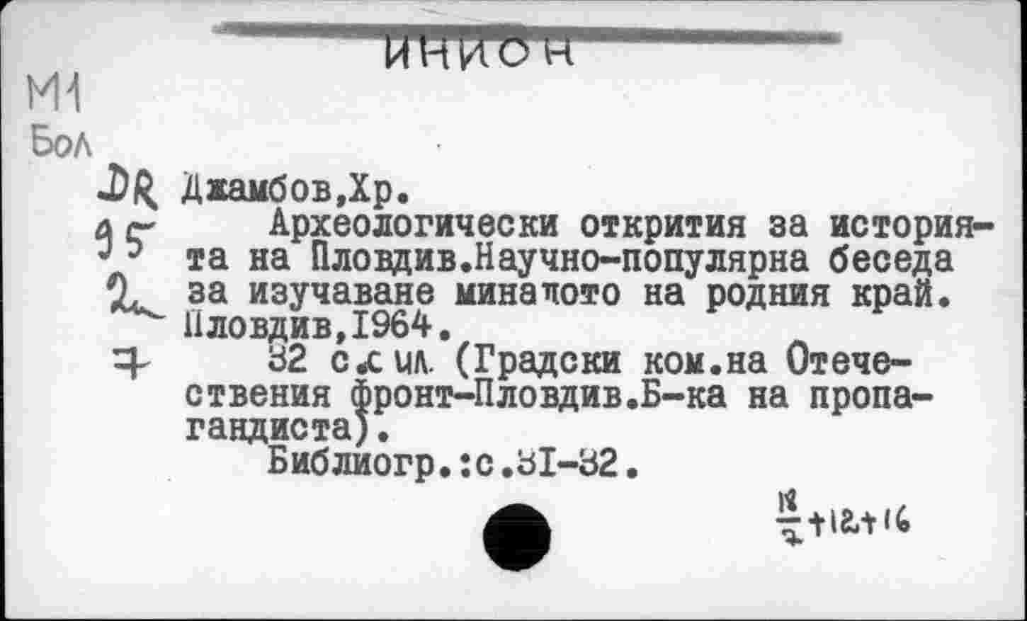 ﻿------ЙТОТ5ТГ
M1
Бол
.DR ДжамбовДр.
л Археологически открития за история-•э та на Пловдив.Научно-популярна беседа 0. за изучаване миналото на родния край.
Пловдив, 1964.
32 слил. (Градски ком.на Отече-ствения фронт-Пловдив.Б-ка на пропагандиста).
Библиогр.;с.31-32.
л т+ігл (С